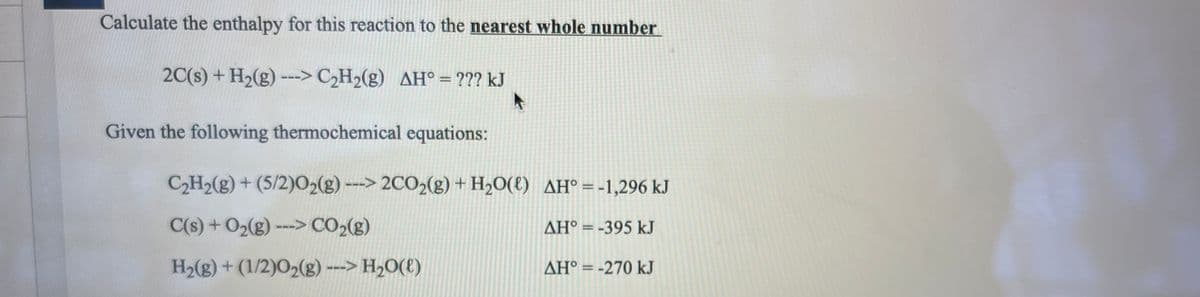 Calculate the enthalpy for this reaction to the nearest whole number
2C(s) + H₂(g) ---> C₂H₂(g) AH° = ??? kJ
A
Given the following thermochemical equations:
C₂H₂(g) + (5/2)02(g) ---> 2CO2(g) + H₂O(l) AH° = -1,296 kJ
C(s) + O₂(g)---> CO₂(g)
AH° = -395 kJ
H₂(g) + (1/2)0₂(g) ---> H₂O(l)
AH° = -270 kJ