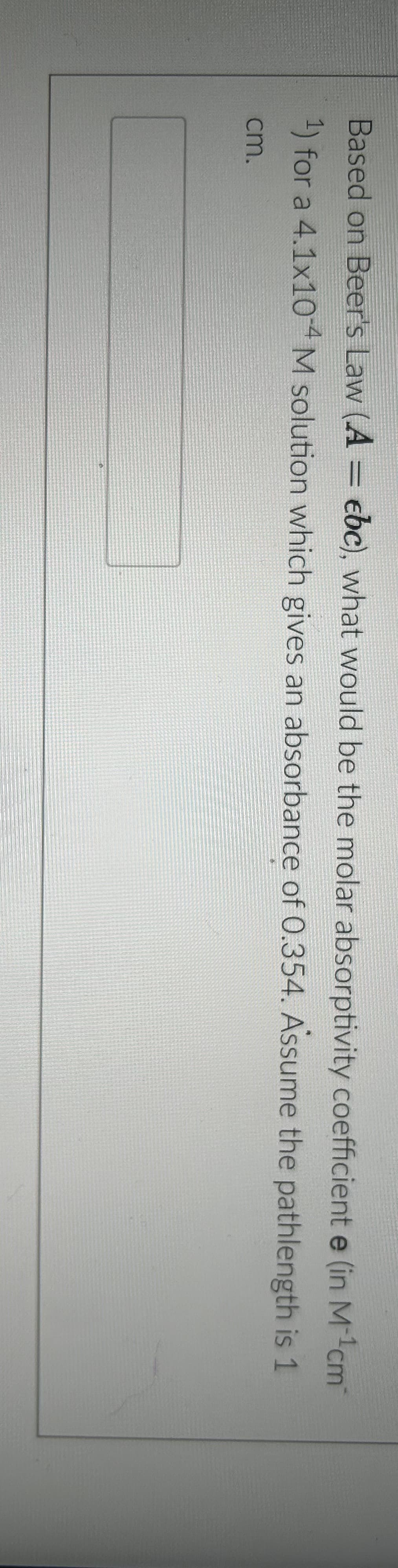 Based on Beer's Law (A = ebc), what would be the molar absorptivity coefficient e (in M-¹cm²
1) for a 4.1x10-4 M solution which gives an absorbance of 0.354. Assume the pathlength is 1
cm.