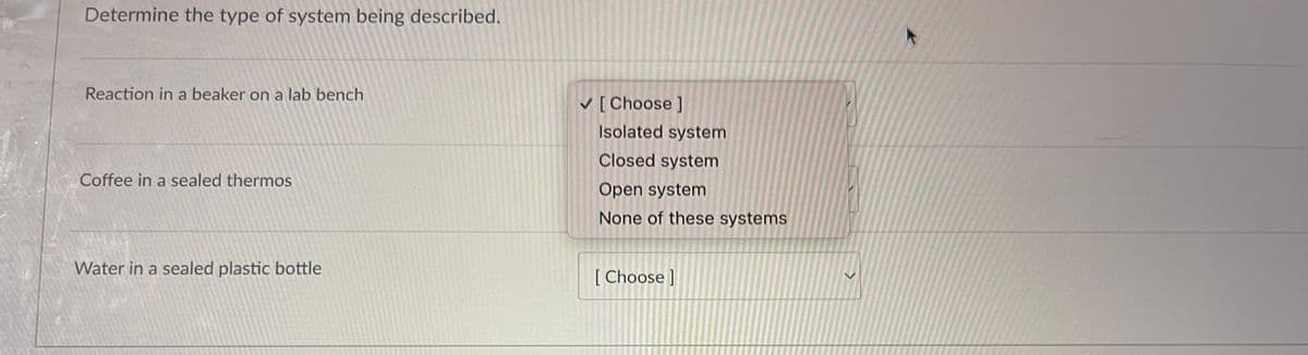 Determine the type of system being described.
Reaction in a beaker on a lab bench
Coffee in a sealed thermos
Water in a sealed plastic bottle
✓ [Choose ]
Isolated system
Closed system
Open system
None of these systems
[Choose ]
>