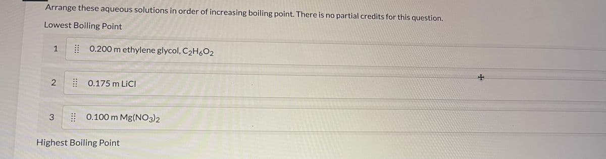 Arrange these aqueous solutions in order of increasing boiling point. There is no partial credits for this question.
Lowest Boiling Point
1
2
3
⠀ 0.200 m ethylene glycol, C₂H6O2
0.175 m LICI
0.100 m Mg(NO3)2
Highest Boiling Point