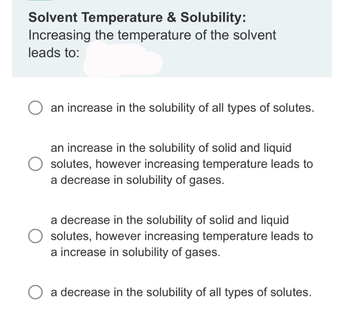 Solvent Temperature & Solubility:
Increasing the temperature of the solvent
leads to:
an increase in the solubility of all types of solutes.
an increase in the solubility of solid and liquid
solutes, however increasing temperature leads to
a decrease in solubility of gases.
a decrease in the solubility of solid and liquid
solutes, however increasing temperature leads to
a increase in solubility of gases.
a decrease in the solubility of all types of solutes.