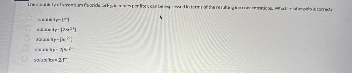 The solubility of strontium fluoride, SrF2, in moles per liter, can be expressed in terms of the resulting ion concentrations. Which relationship is correct?
solubility=[F]
O solubility=[2Sr²+]
solubility=[Sr2+]
solubility=2[Sr²+]
solubility=2[F]