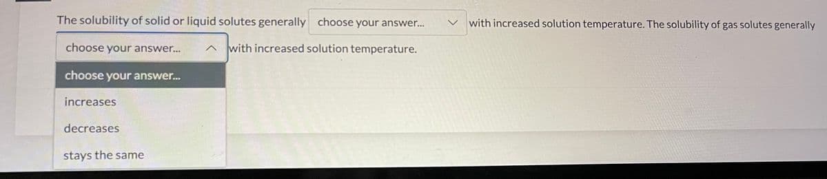 The solubility of solid or liquid solutes generally choose your answer... V with increased solution temperature. The solubility of gas solutes generally
choose your answer...
Jw
choose your answer...
increases
decreases
stays the same
with increased solution temperature.