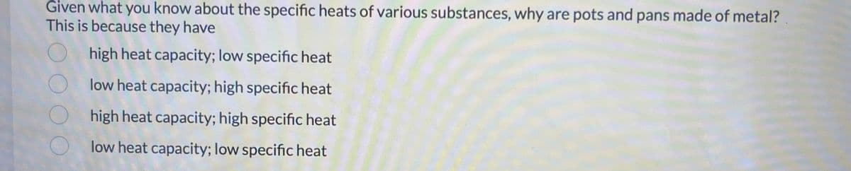 Given what you know about the specific heats of various substances, why are pots and pans made of metal?
This is because they have
high heat capacity; low specific heat
low heat capacity; high specific heat
high heat capacity; high specific heat
low heat capacity; low specific heat