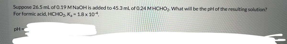 Suppose 26.5 mL of 0.19 M NaOH is added to 45.3 mL of 0.24 M HCHO2. What will be the pH of the resulting solution?
For formic acid, HCHO2,
K₂ = 1.8 x 10-4.
Ka
pH =