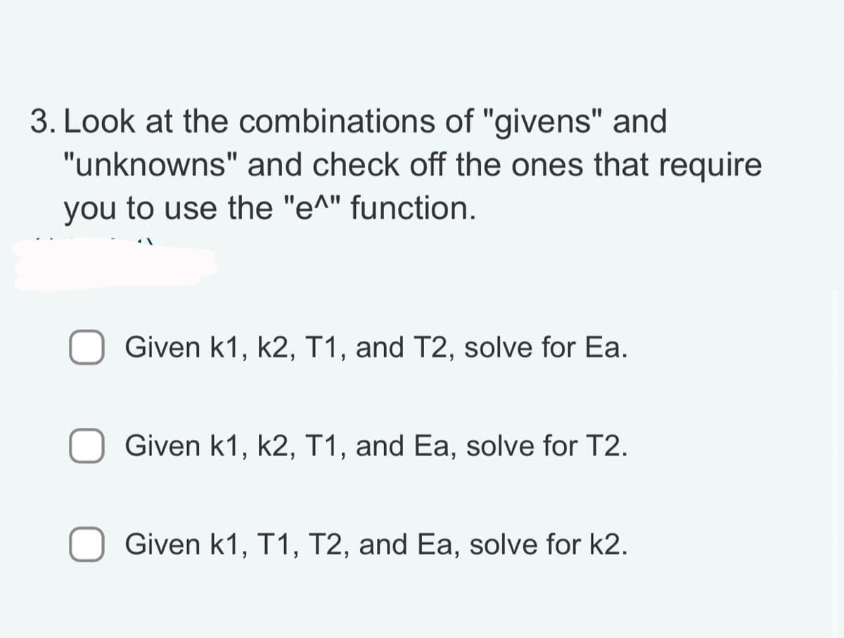 3. Look at the combinations of "givens" and
"unknowns" and check off the ones that require
you to use the "e^" function.
Given k1, k2, T1, and T2, solve for Ea.
Given k1, k2, T1, and Ea, solve for T2.
Given k1, T1, T2, and Ea, solve for k2.
