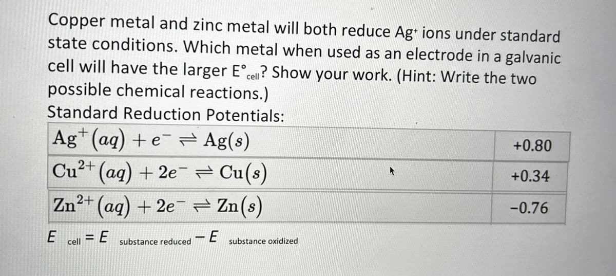 Copper metal and zinc metal will both reduce Ag+ ions under standard
state conditions. Which metal when used as an electrode in a galvanic
cell will have the larger Eºcell? Show your work. (Hint: Write the two
possible chemical reactions.)
Standard Reduction Potentials:
Ag+ (aq) + e¯ = Ag(s)
Cu²+ (aq) +2e=Cu(s)
Zn²+ (aq) + 2e¯ ⇒ Zn(s)
-E
E
cell
= E
substance reduced
substance oxidized
L
+0.80
+0.34
-0.76