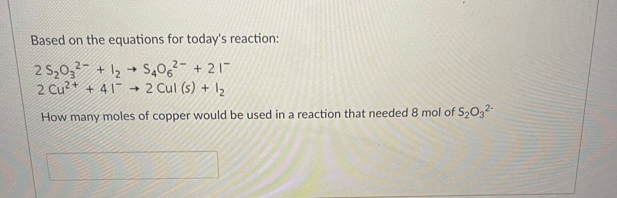 Based on the equations for today's reaction:
2-
25₂0₂² + 1₂ → S406² +21-
2 Cu²+ +417
417 → 2 Cul (s) + 1₂
How many moles of copper would be used in a reaction that needed 8 mol of S2O3²-