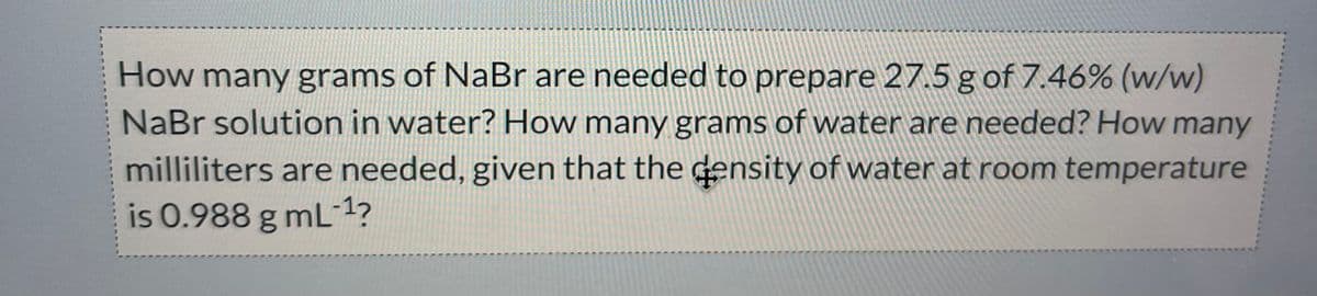 How many grams of NaBr are needed to prepare 27.5 g of 7.46% (w/w)
NaBr solution in water? How many grams of water are needed? How many
milliliters are needed, given that the density of water at room temperature
is 0.988 g mL-¹?