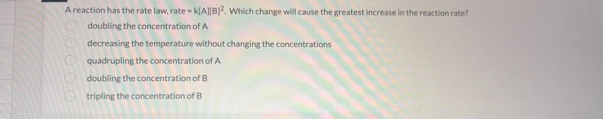 A reaction has the rate law, rate = K[A][B]2. Which change will cause the greatest increase in the reaction rate?
doubling the concentration of A
decreasing the temperature without changing the concentrations
quadrupling the concentration of A
Odoubling the concentration of B
tripling the concentration of B