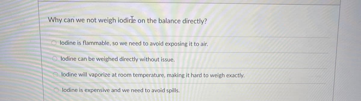 Why can we not weigh iodirle on the balance directly?
Olodine is flammable, so we need to avoid exposing it to air.
lodine can be weighed directly without issue.
lodine will vaporize at room temperature, making it hard to weigh exactly.
lodine is expensive and we need to avoid spills.