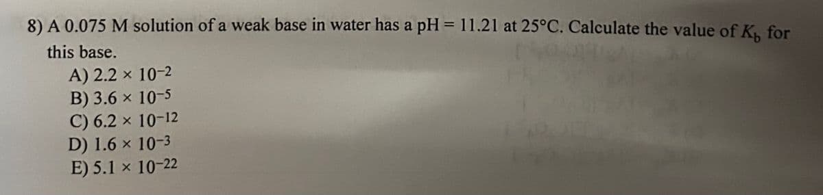 8) A 0.075 M solution of a weak base in water has a pH = 11.21 at 25°C. Calculate the value of K, for
this base.
A) 2.2 × 10-2
B) 3.6 × 10-5
C) 6.2 × 10-12
D) 1.6 × 10-3
E) 5.1 x 10-22