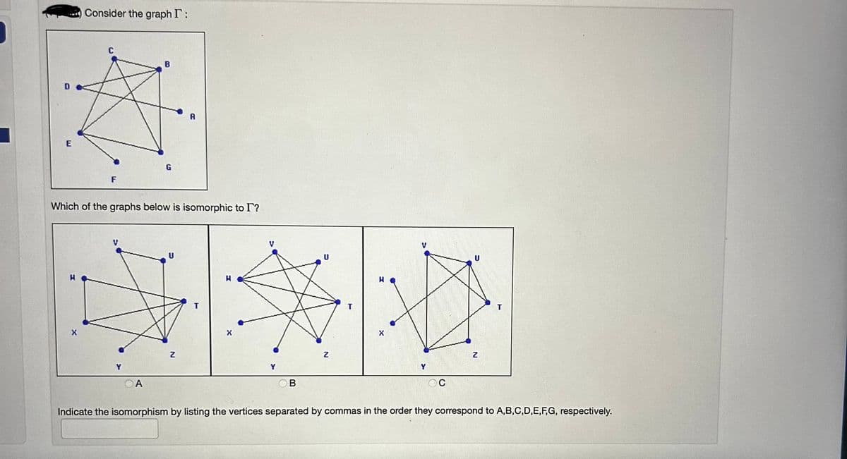 D
Consider the graph I:
X
F
Which of the graphs below is isomorphic to I?
V
B
A
G
U
Z
B
H
X
C
U
Z
T
Indicate the isomorphism by listing the vertices separated by commas in the order they correspond to A,B,C,D,E,F,G, respectively.