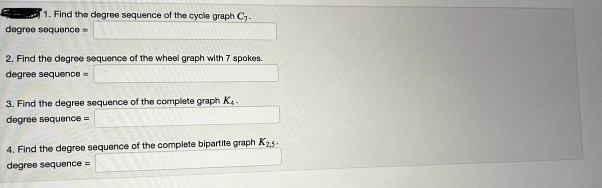 1. Find the degree sequence of the cycle graph C₁.
degree sequence =
2. Find the degree sequence of the wheel graph with 7 spokes.
degree sequence =
3. Find the degree sequence of the complete graph K4.
degree sequence =
4. Find the degree sequence of the complete bipartite graph K2,5.
degree sequence =