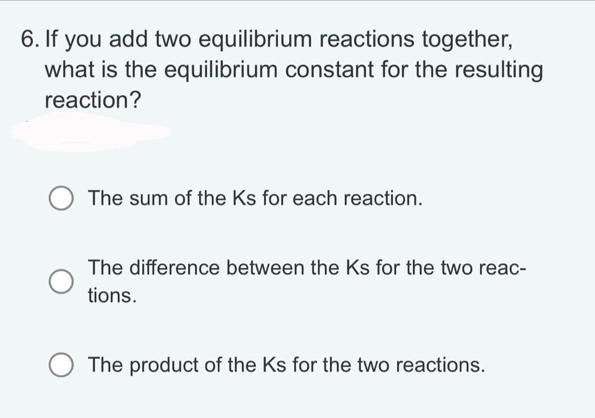 6. If you add two equilibrium reactions together,
what is the equilibrium constant for the resulting
reaction?
The sum of the Ks for each reaction.
The difference between the Ks for the two reac-
tions.
The product of the Ks for the two reactions.