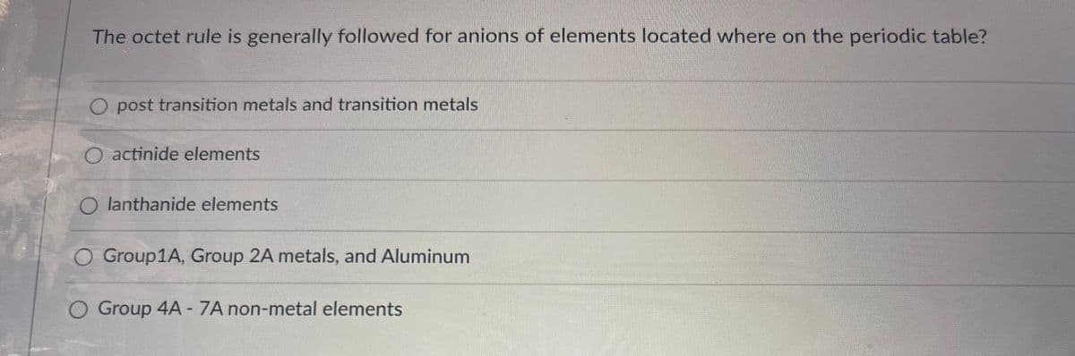 The octet rule is generally followed for anions of elements located where on the periodic table?
O post transition metals and transition metals
O actinide elements
O lanthanide elements
O Group1A, Group 2A metals, and Aluminum
O Group 4A - 7A non-metal elements