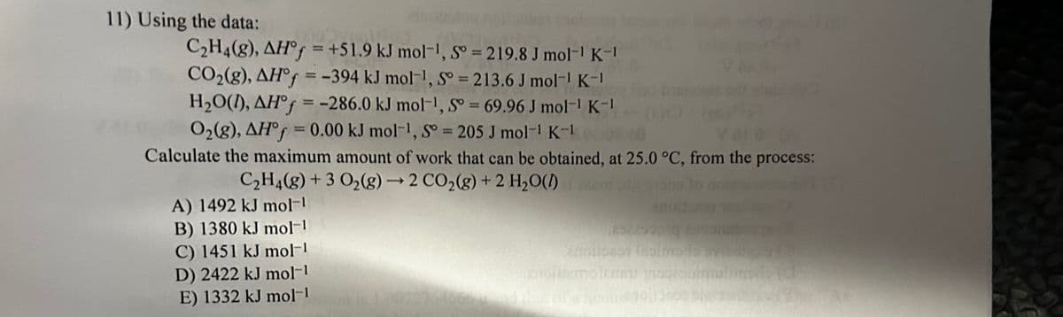 11) Using the data:
C₂H4(8), AH°f=+51.9 kJ mol-1, S = 219.8 J mol-1 K-1
CO₂(g), AH°f = -394 kJ mol-¹, So=213.6 J mol-1 K-1
H₂O(1), AH°f = -286.0 kJ mol-¹, S = 69.96 J mol-¹ K-1
O₂(g), AH°f = 0.00 kJ mol-¹, So = 205 J mol-1 K-1
Calculate the maximum amount of work that can be obtained, at 25.0 °C, from the process:
C₂H4(g) + 3 O₂(g) → 2 CO₂(g) + 2 H₂O(l)
A) 1492 kJ mol-1
B) 1380 kJ mol-1
C) 1451 kJ mol-1
D) 2422 kJ mol-1
E) 1332 kJ mol-1
252253010
armitoron (simodo
estoitumoleriam nosalmatinon (d