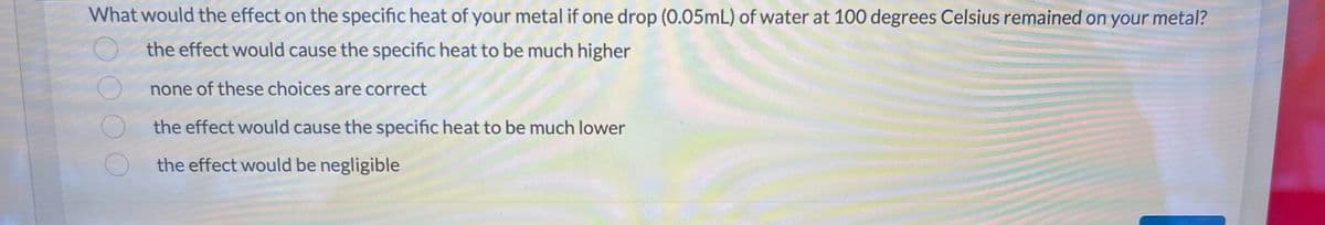 What would the effect on the specific heat of your metal if one drop (0.05mL) of water at 100 degrees Celsius remained on your metal?
the effect would cause the specific heat to be much higher
none of these choices are correct
the effect would cause the specific heat to be much lower
the effect would be negligible
O