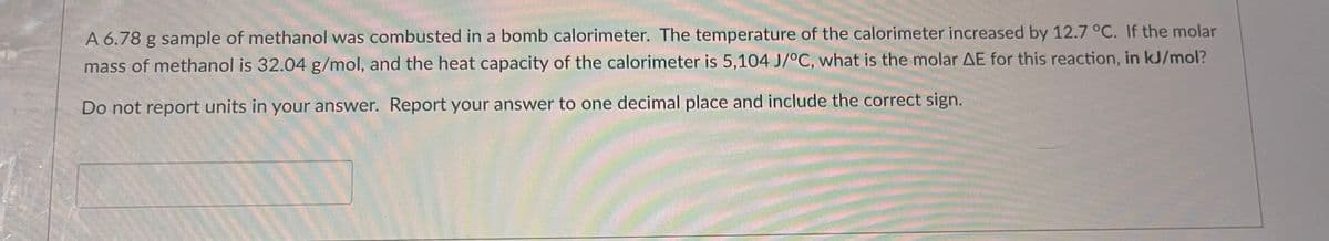 A 6.78 g sample of methanol was combusted in a bomb calorimeter. The temperature of the calorimeter increased by 12.7 °C. If the molar
mass of methanol is 32.04 g/mol, and the heat capacity of the calorimeter is 5,104 J/°C, what is the molar AE for this reaction, in kJ/mol?
Do not report units in your answer. Report your answer to one decimal place and include the correct sign.