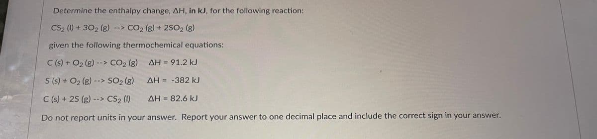 Determine the enthalpy change, AH, in kJ, for the following reaction:
CS2 (1) + 302 (g) --> CO₂ (g) + 2SO2 (g)
given the following thermochemical equations:
C(s) + O₂ (g) --> CO₂ (g)
ΔΗ = 91.2 kJ
S (s) + O₂ (g) --> SO₂ (g)
ΔΗ = -382 kJ
C(s) + 2S (g) --> CS₂ (1)
Do not report units in your answer. Report your answer to one decimal place and include the correct sign in your answer.
AH = 82.6 kJ