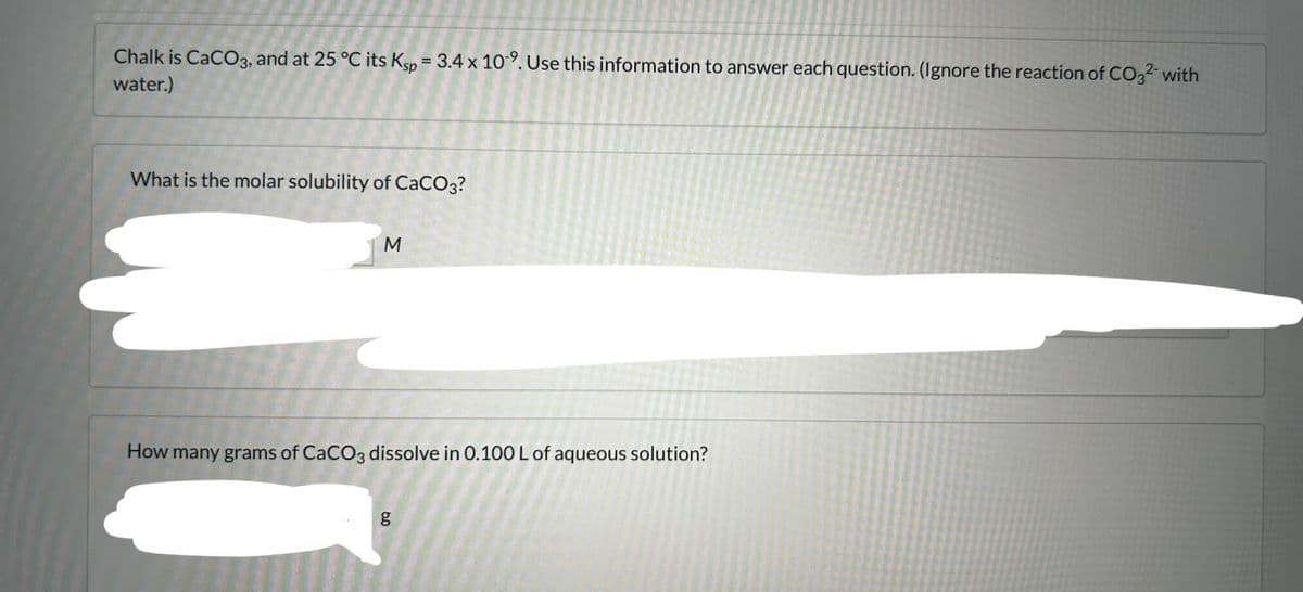 Chalk is CaCO3, and at 25 °C its Ksp = 3.4 x 109. Use this information to answer each question. (Ignore the reaction of CO3²- with
water.)
What is the molar solubility of CaCO3?
M
How many grams of CaCO3 dissolve in 0.100 L of aqueous solution?
مه
g