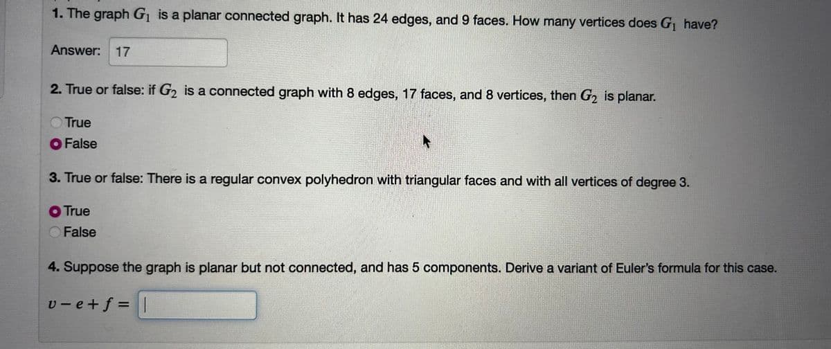 1. The graph G₁ is a planar connected graph. It has 24 edges, and 9 faces. How many vertices does G₁ have?
Answer: 17
2. True or false: if G₂ is a connected graph with 8 edges, 17 faces, and 8 vertices, then G₂ is planar.
True
● False
3. True or false: There is a regular convex polyhedron with triangular faces and with all vertices of degree 3.
O True
False
4. Suppose the graph is planar but not connected, and has 5 components. Derive a variant of Euler's formula for this case.
v-e+f=||