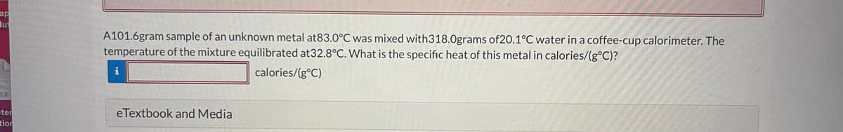 ap
lut
CX
ter
tion
A101.6gram sample of an unknown metal at83.0°C was mixed with318.0grams of20.1°C water in a coffee-cup calorimeter. The
temperature of the mixture equilibrated at32.8°C. What is the specific heat of this metal in calories/(g°C)?
calories/(g°C)
i
eTextbook and Media