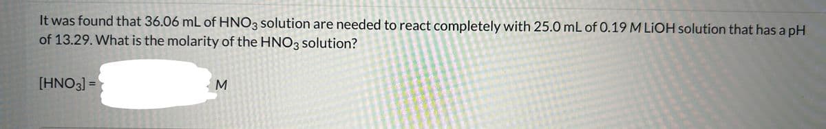 It was found that 36.06 mL of HNO3 solution are needed to react completely with 25.0 mL of 0.19 M LIOH solution that has a pH
of 13.29. What is the molarity of the HNO3 solution?
[HNO3] =
M