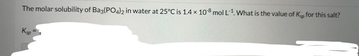 The molar solubility of Ba3(PO4)2 in water at 25°C is 1.4 x 108 mol L-¹. What is the value of Ksp for this salt?
Ksp