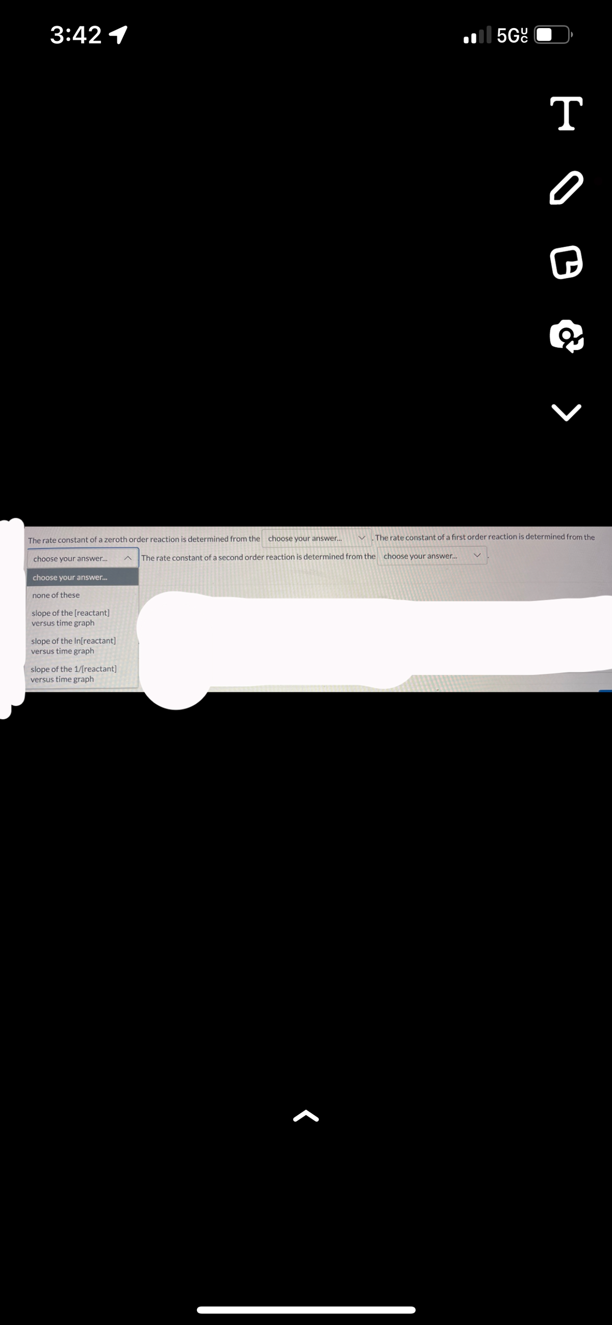 3:42 1
The rate constant of a zeroth order reaction is determined from the choose your answer...
choose your answer...
choose your answer...
none of these
slope of the [reactant]
versus time graph
slope of the In[reactant]
versus time graph
slope of the 1/[reactant]
versus time graph
5Gº
The rate constant of a second order reaction is determined from the choose your answer...
T
- O B & ›
The rate constant of a first order reaction is determined from the