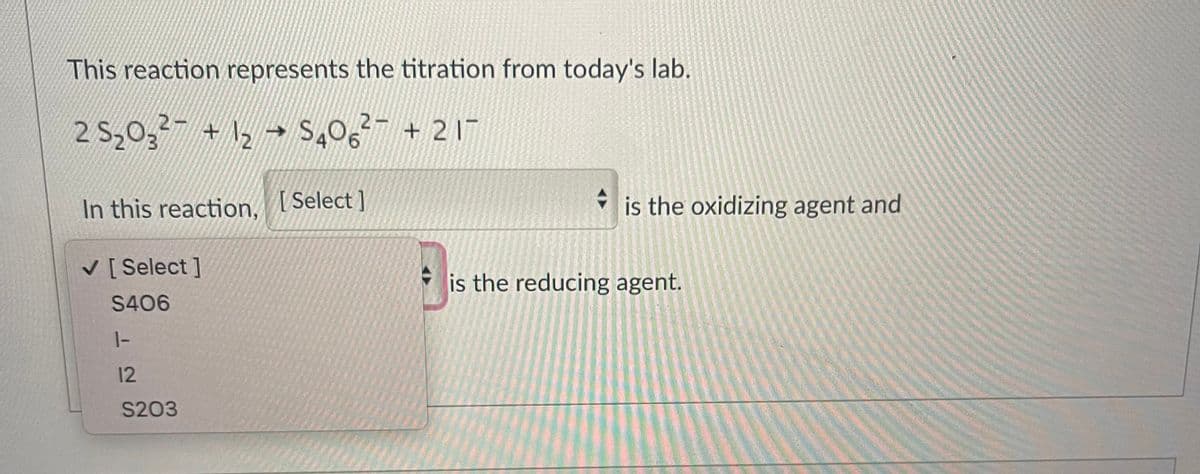 This reaction represents the titration from today's lab.
2-
2 S₂03² + 1₂ → S406² +21
O
In this reaction, [Select]
✓ [Select]
S406
1-
12
S203
is the oxidizing agent and
is the reducing agent.