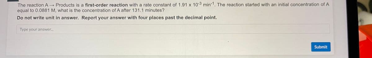 The reaction A→ Products is a first-order reaction with a rate constant of 1.91 x 10-3 min-1. The reaction started with an initial concentration of A
equal to 0.0881 M, what is the concentration of A after 131.1 minutes?
Do not write unit in answer. Report your answer with four places past the decimal point.
Type your answer...
Submit