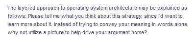 The layered approach to operating system architecture may be explained as
follows: Please tell me what you think about this strategy, since I'd want to
learn more about it. Instead of trying to convey your meaning in words alone,
why not utilize a picture to help drive your argument home?