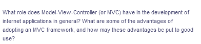 What role does Model-View-Controller
(or MVC) have in the development of
internet applications in general? What are some of the advantages of
adopting an MVC framework, and how may these advantages be put to good
use?