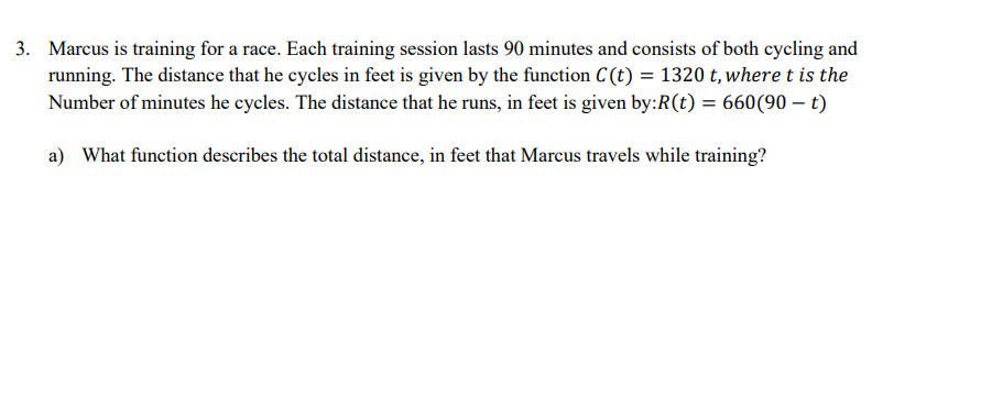 3. Marcus is training for a race. Each training session lasts 90 minutes and consists of both cycling and
running. The distance that he cycles in feet is given by the function C(t) = 1320 t, where t is the
Number of minutes he cycles. The distance that he runs, in feet is given by:R(t) = 660(90 - t)
a) What function describes the total distance, in feet that Marcus travels while training?