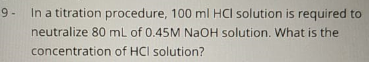 9 -
In a titration procedure, 100 ml HCI solution is required to
neutralize 80 mL of 0.45M NaOH solution. What is the
concentration of HCI solution?
