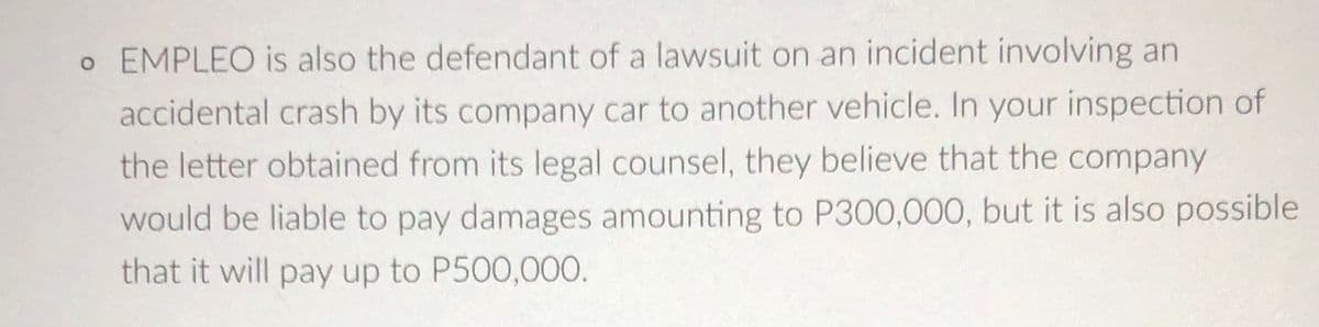 o EMPLEO is also the defendant of a lawsuit on an incident involving an
accidental crash by its company car to another vehicle. In your inspection of
the letter obtained from its legal counsel, they believe that the company
would be liable to pay damages amounting to P300,000, but it is also possible
that it will pay up to P500,000.
