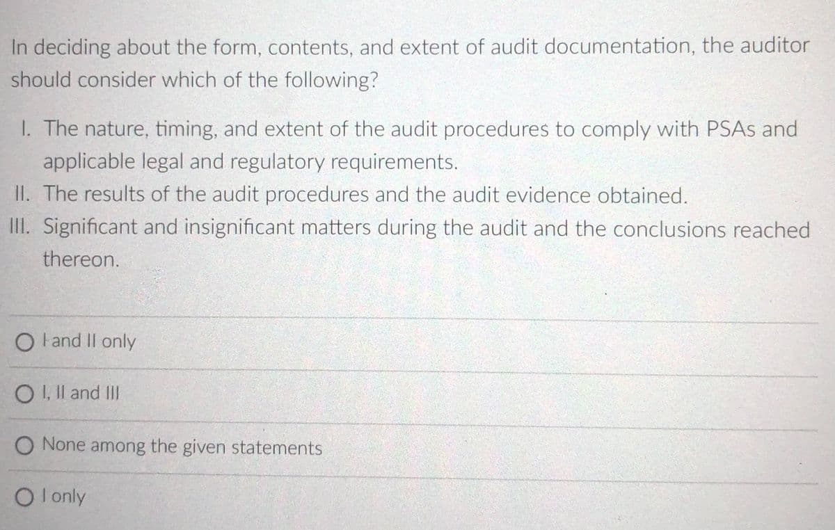 In deciding about the form, contents, and extent of audit documentation, the auditor
should consider which of the following?
I. The nature, timing, and extent of the audit procedures to comply with PSAS and
applicable legal and regulatory requirements.
II. The results of the audit procedures and the audit evidence obtained.
II. Significant and insignificant matters during the audit and the conclusions reached
thereon.
O land II only
OI, Il and II
O None among the given statements
O l only
