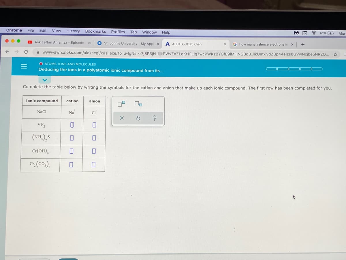 Chrome
File
Edit
View History
Bookmarks
Profiles
Help
Tab
Window
61% (4)
Mon
Ask Laftan Anlamaz - Episode
O st. John's University - My Appl x
A ALEKS - Iffat Khan
G how many valence electrons in x
i www-awn.aleks.com/alekscgi/x/lsl.exe/1o_u-IgNslkr7j8P3jH-lijkPWvZoZLqKt1FLIq7wcPWKzBYGfE9IMFjNG0dB_IlkUmxjvdZ3p44elzs8GVwNxjbe5NR20. *
O ATOMS, IONS AND MOLECULES
Deducing the ions in a polyatomic ionic compound from its...
Complete the table below by writing the symbols for the cation and anion that make up each ionic compound. The first row has been completed for you.
ionic compound
cation
anion
NaCl
Na
Cl
VF,
(NH.),S
Cr(OH),
C, (co.),
II
