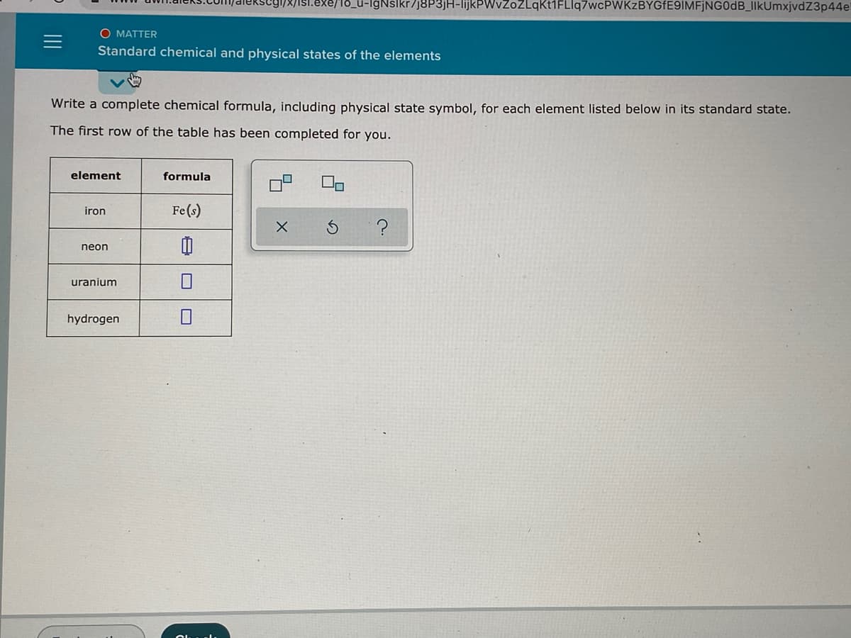 segi/x/isl.exe/l8_u-lgNslkr/J8P3]H-lijkPWvZoZLqKt1FLlq7wcPWKzBYGfE9IMFjNG0dB_IlkUmxjvdZ3p44el
O MATTER
Standard chemical and physical states of the elements
Write a complete chemical formula, including physical state symbol, for each element listed below in its standard state.
The first row of the table has been completed for you.
element
formula
Fe(s)
iron
neon
uranium
hydrogen
