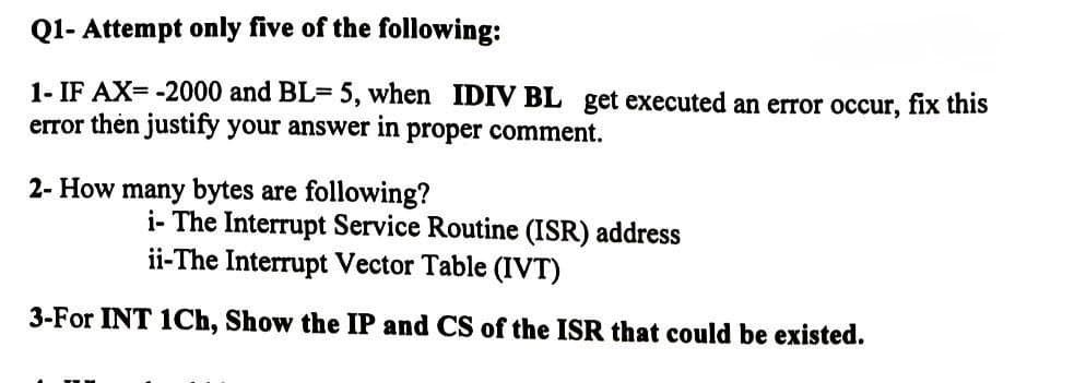 Q1- Attempt only five of the following:
1- IF AX=-2000 and BL= 5, when IDIV BL get executed an error occur, fix this
error then justify your answer in proper comment.
2- How many bytes are following?
i- The Interrupt Service Routine (ISR) address
ii-The Interrupt Vector Table (IVT)
3-For INT 1Ch, Show the IP and CS of the ISR that could be existed.