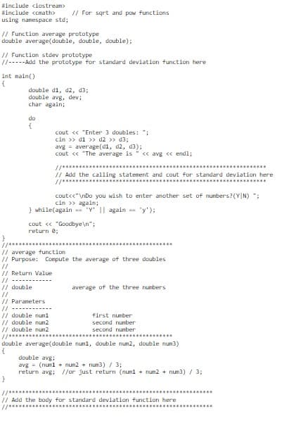 Winclude <iostrean>
Winclude <cmath>
// For sqrt and pow functions
using nanespace std;
// Function average prototype
double average(double, double, double);
// Function stdev prototype
//-----Add the prototype for standard deviation function here
int nain()
double di, d2, d3;
double avg, dev;
char again;
do
cout << "Enter 3 doubles: ";
cin >> d1 >> d2 >> d3;
avg = average(di, d2, d3);
cout « "The average is
« avg « end1;
// Add the calling statement and cout for standard deviation here
cout<<"\nDo you wish to enter another set of nunbers? (Y|N) ;
cin >> again;
} while(again == "Y' || again == "y');
cout « "Goodbye\n";
return e;
*********s**
// average tunction
// Purpose: Compute the average of three doubles
//
// Return Value
//
// double
//
// Parameters
average of the three numbers
//
// double num1
// double nun2
// double nun2
first number
second number
second number
*****.....*
********.*.
double average(double numi, double num2, double num3)
double avg;
avg = (numl + nun2 + num3) / 3;
return avg; //or just return (numl + nun2 + num3) / 3;
//********
// Add the body for standard deviation function here
//*****
********...
