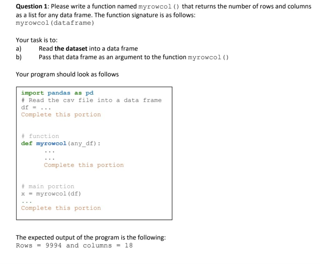 Question 1: Please write a function named myrowcol () that returns the number of rows and columns
as a list for any data frame. The function signature is as follows:
myrowcol (dataframe)
Your task is to:
a)
b)
Read the dataset into a data frame
Pass that data frame as an argument to the function myrowcol ( )
Your program should look as follows
import pandas as pd
# Read the csv file into a data frame
df =
Complete this portion
# function
def myrowcol(any_df):
Complete this portion
# main portion
x = myrowcol (df)
Complete this portion
The expected output of the program is the following:
Rows = 9994 and columns = 18
