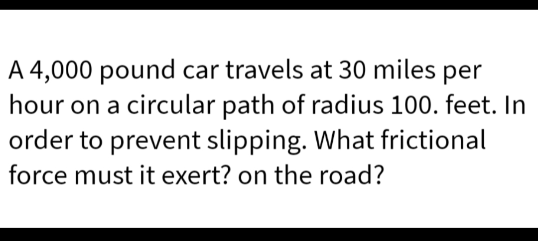 A 4,000 pound car travels at 30 miles per
hour on a circular path of radius 100. feet. In
order to prevent slipping. What frictional
force must it exert? on the road?
