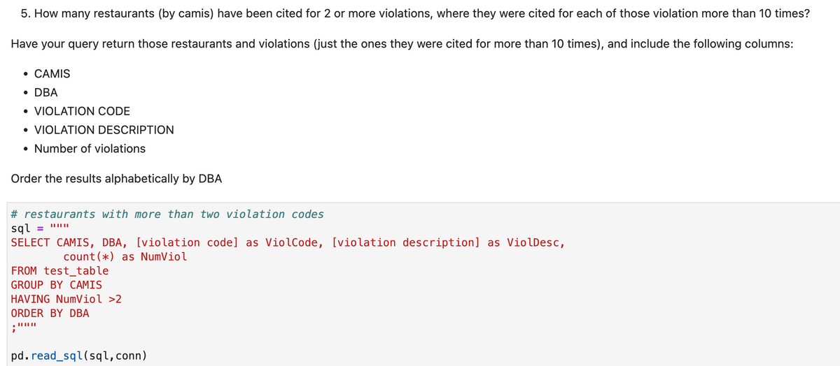 5. How many restaurants (by camis) have been cited for 2 or more violations, where they were cited for each of those violation more than 10 times?
Have your query return those restaurants and violations (just the ones they were cited for more than 10 times), and include the following columns:
• CAMIS
• DBA
• VIOLATION CODE
• VIOLATION DESCRIPTION
• Number of violations
Order the results alphabetically by DBA
# restaurants with more than two violation codes
sql
SELECT CAMIS, DBA, [violation code] as ViolCode, [violation description] as ViolDesc,
%3D
count(*) as NumViol
FROM test_table
GROUP BY CAMIS
HAVING NumViol >2
ORDER BY DBA
pd. read_sql(sql,conn)
