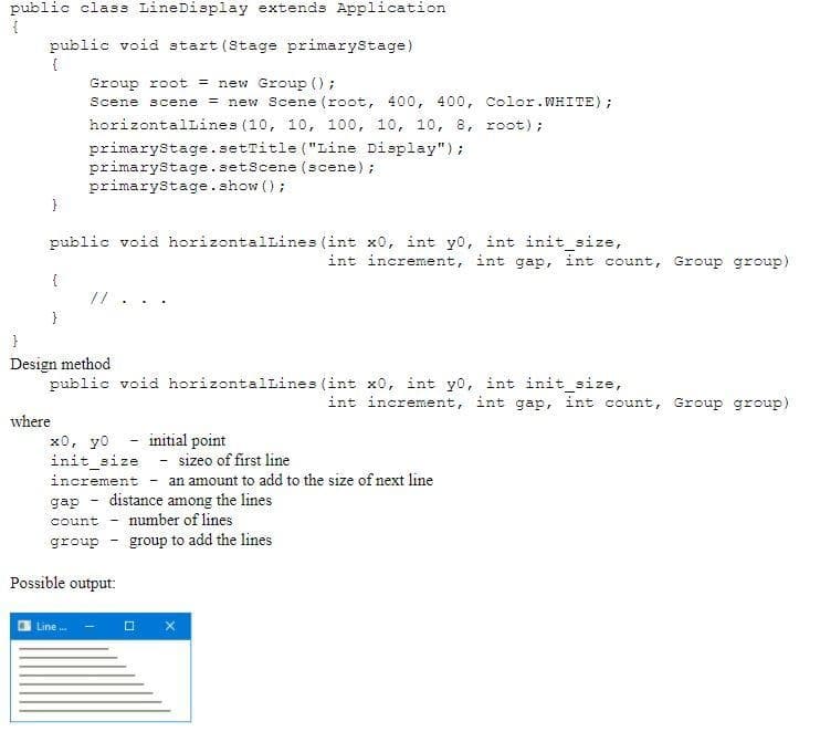 public class LineDisplay extends Application
public void start (Stage primarystage)
{
Group root = new Group ();
Scene scene
= new Scene (root, 400, 400, Color.WHITE);
horizontalLines (10, 10, 100, 10, 10, 8, root);
primarystage.setTitle ("Line Display");
primarystage.setScene (scene);
primarystage.show ();
public void horizontallines (int x0, int yo, int init_size,
int increment, int gap, int count, Group group)
{
//
}
}
Design method
public void horizontallines (int x0, int yo, int init_size,
int increment, int gap, int count, Group group)
where
initial point
x0, yo
init_size - sizeo of first line
increment
an amount to add to the size of next line
distance among the lines
number of lines
gap
count
group - group to add the lines
Possible output:
Line .
