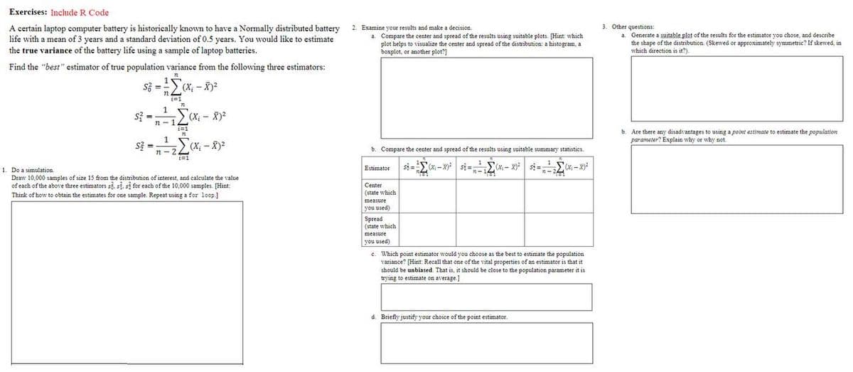 Exercises: Include R Code
A certain laptop computer battery is historically known to have a Normally distributed battery
life with a mean of 3 years and a standard deviation of 0.5 years. You would like to estimate
2. Examine your results and make a decision.
3. Other questions:
a. Compare the center and spread of the results using suitable plots. [Hint: which
plot helps to visualize the center and spread of the distribution: a histogram, a
boxplot, or another plot?]
a. Generate a suitable plot of the results for the estimator you chose, and describe
the shape of the distribution. (Skewed or approximately symmetric? If skewed, in
which direction is it?).
the true variance of the battery life using a sample of laptop batteries.
Find the "best" estimator of true population variance from the following three estimators:
路 ==>(X-)?
n.
i=1
1.
si =
n-12(X - X)2
i=1
b.
1
Are there any disadvantages to using a point estimate to estimate the population
parameter? Explain why or why not
s3 =
%3!
b. Compare the center and spread of the results using suitable summary statistics.
n- 22X -X)2
(x- si=-2"
1
(x-x)
1. Do a simulation.
(X-x)
Estimator
Draw 10,000 samples of size 15 from the distribution of interest, and caleulate the value
of each of the above three estimators si, si, si for each of the 10,000 samples. [Hint:
Think of how to obtain the estimates for ene sample. Repeat using a for loop.)
Center
(state which
measure
you used)
Spread
(state which
measure
you used)
c. Which point estimater would you choose as the best to estimate the population
variance? [Hint Recall that one of the vital properties of an estimator is that it
should be unbiased. That is, it should be close to the population parameter it is
trying to estimate on average.]
d. Briefly justify your choice of the point estimator.
