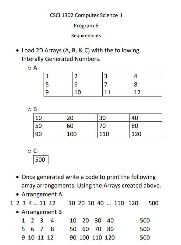 CSCI 1302 Computer Science II
Program 6
Requirements
• Load 2D Arrays (A, B, & C) with the following,
Interally Generated Numbers.
o A
1
2
3
4
8
9.
10
11
12
o B
10
20
30
40
50
60
70
80
90
100
110
120
o C
500
• Once generated write a code to print the following
array arrangements. Using the Arrays created above.
• Arrangement A
1 2 3 4... 11 12
• Arrangement B
1 2 3
10 20 30 40 .. 110 120
500
4
10 20 30 40
500
5 6 7
8
50 60 70 80
500
9 10 11 12
90 100 110 120
500
