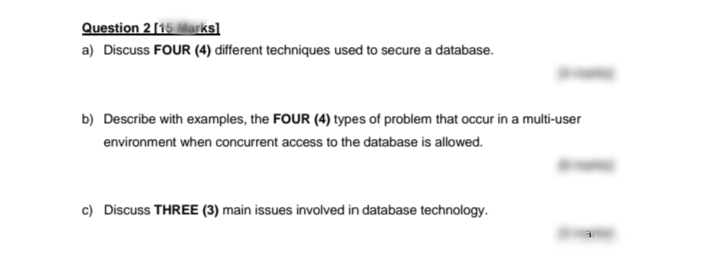 Question 2[15 Marks]
a) Discuss FOUR (4) different techniques used to secure a database.
b) Describe with examples, the FOUR (4) types of problem that occur in a multi-user
environment when concurrent access to the database is allowed.
c) Discuss THREE (3) main issues involved in database technology.
