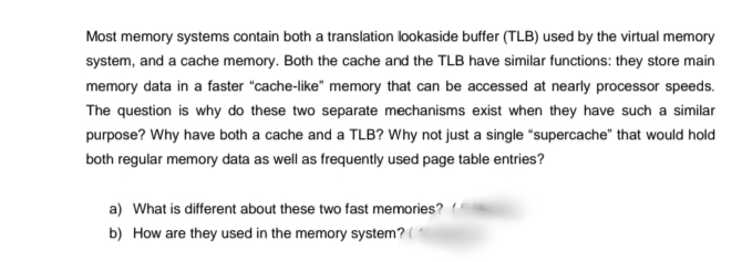 Most memory systems contain both a translation lookaside buffer (TLB) used by the virtual memory
system, and a cache memory. Both the cache and the TLB have similar functions: they store main
memory data in a faster "cache-like" memory that can be accessed at nearly processor speeds.
The question is why do these two separate mechanisms exist when they have such a similar
purpose? Why have both a cache and a TLB? Why not just a single "supercache" that would hold
both regular memory data as well as frequently used page table entries?
a) What is different about these two fast memories?
b) How are they used in the memory system? (
